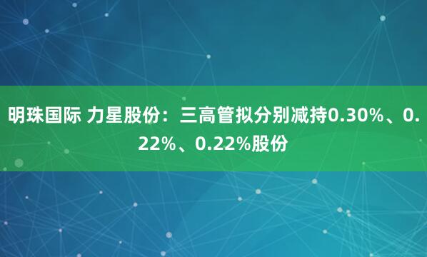 明珠国际 力星股份：三高管拟分别减持0.30%、0.22%、0.22%股份