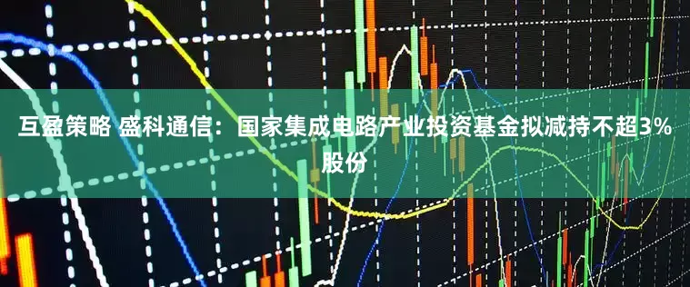 互盈策略 盛科通信：国家集成电路产业投资基金拟减持不超3%股份