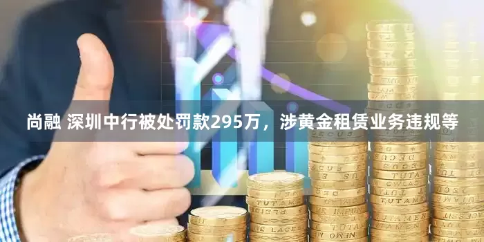 尚融 深圳中行被处罚款295万，涉黄金租赁业务违规等