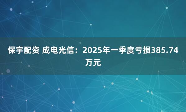 保宇配资 成电光信：2025年一季度亏损385.74万元