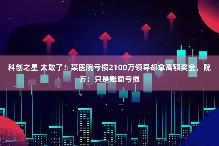 科创之星 太敢了！某医院亏损2100万领导却拿高额奖金，院方：只是账面亏损