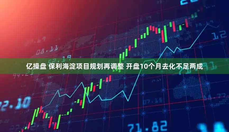 亿操盘 保利海淀项目规划再调整 开盘10个月去化不足两成